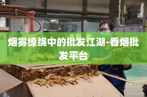 烟雾缭绕中的批发江湖-香烟批发平台