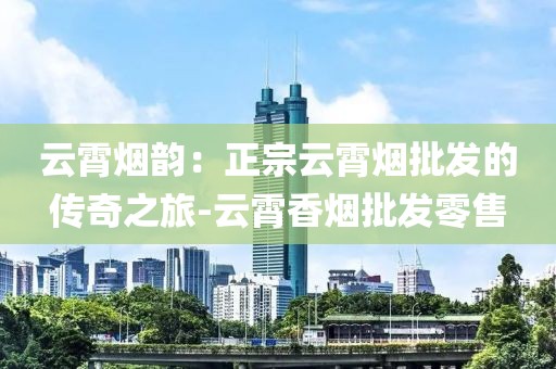云霄烟韵：正宗云霄烟批发的传奇之旅-云霄香烟批发零售