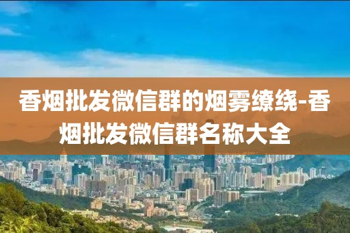 香烟批发微信群的烟雾缭绕-香烟批发微信群名称大全