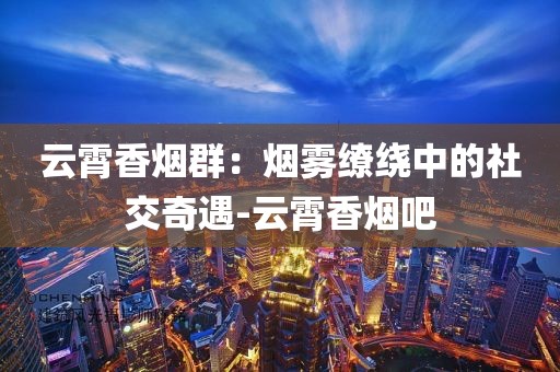 云霄香烟群：烟雾缭绕中的社交奇遇-云霄香烟吧