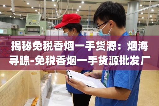 揭秘免税香烟一手货源：烟海寻踪-免税香烟一手货源批发厂