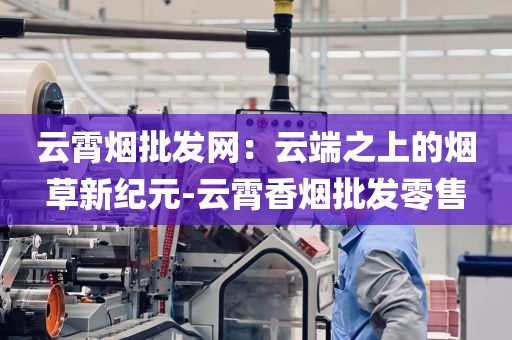 云霄烟批发网：云端之上的烟草新纪元-云霄香烟批发零售