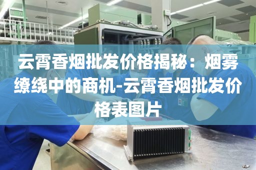 云霄香烟批发价格揭秘：烟雾缭绕中的商机-云霄香烟批发价格表图片