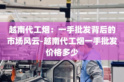 越南代工烟：一手批发背后的市场风云-越南代工烟一手批发价格多少