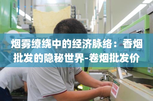烟雾缭绕中的经济脉络：香烟批发的隐秘世界-卷烟批发价