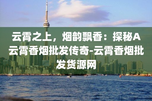 云霄之上，烟韵飘香：探秘A云霄香烟批发传奇-云霄香烟批发货源网