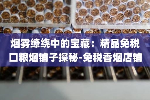 烟雾缭绕中的宝藏：精品免税口粮烟铺子探秘-免税香烟店铺