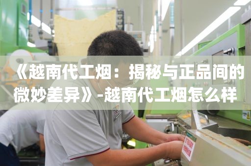 《越南代工烟：揭秘与正品间的微妙差异》-越南代工烟怎么样