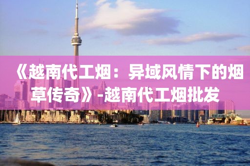 《越南代工烟：异域风情下的烟草传奇》-越南代工烟批发