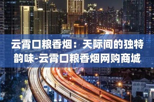 云霄口粮香烟：天际间的独特韵味-云霄口粮香烟网购商城