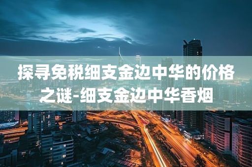 探寻免税细支金边中华的价格之谜-细支金边中华香烟