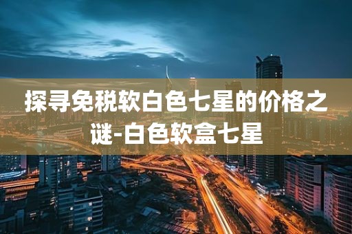探寻免税软白色七星的价格之谜-白色软盒七星