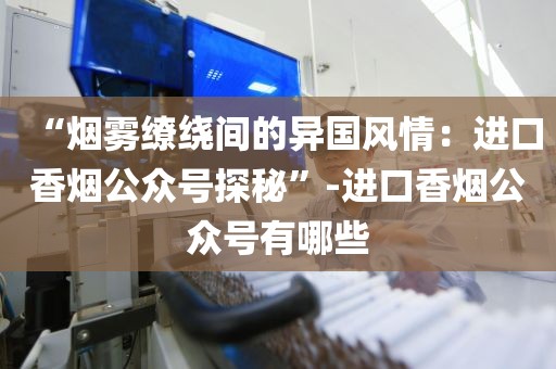 “烟雾缭绕间的异国风情：进口香烟公众号探秘”-进口香烟公众号有哪些