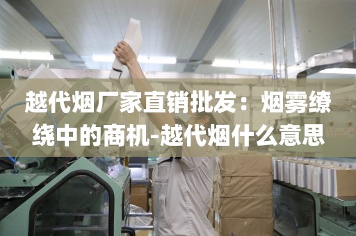 越代烟厂家直销批发：烟雾缭绕中的商机-越代烟什么意思