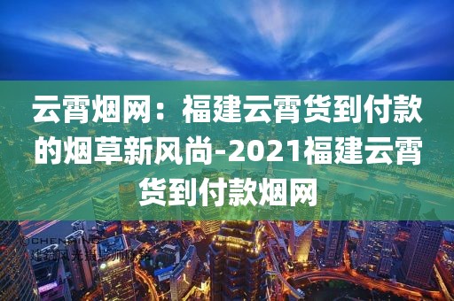 云霄烟网：福建云霄货到付款的烟草新风尚-2021福建云霄货到付款烟网