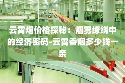云霄烟价格探秘：烟雾缭绕中的经济密码-云霄香烟多少钱一条