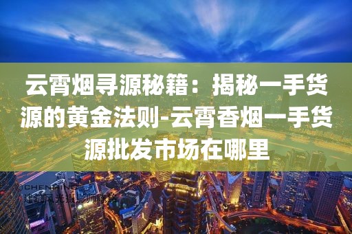 云霄烟寻源秘籍：揭秘一手货源的黄金法则-云霄香烟一手货源批发市场在哪里