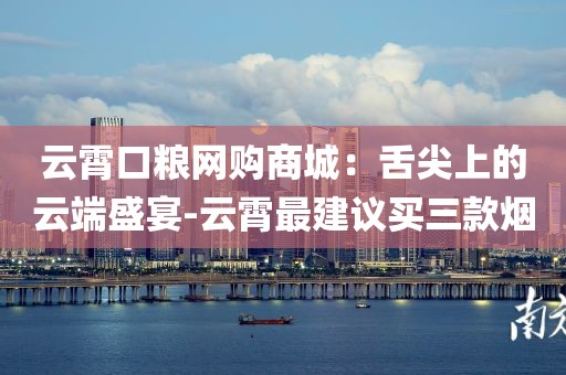 云霄口粮网购商城：舌尖上的云端盛宴-云霄最建议买三款烟