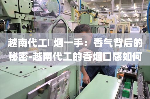 越南代工稥烟一手：香气背后的秘密-越南代工的香烟口感如何