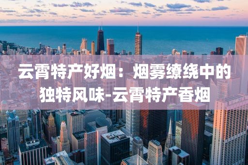 云霄特产好烟：烟雾缭绕中的独特风味-云霄特产香烟