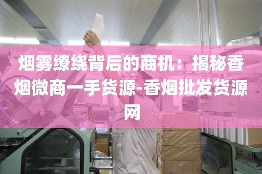 烟雾缭绕背后的商机：揭秘香烟微商一手货源-香烟批发货源网