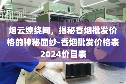 烟云缭绕间，揭秘香烟批发价格的神秘面纱-香烟批发价格表2024价目表