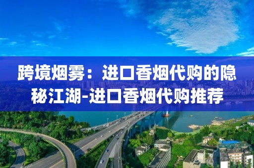 跨境烟雾：进口香烟代购的隐秘江湖-进口香烟代购推荐
