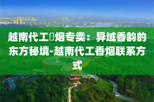 越南代工稥烟专卖：异域香韵的东方秘境-越南代工香烟联系方式