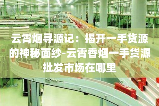 云霄烟寻源记：揭开一手货源的神秘面纱-云霄香烟一手货源批发市场在哪里