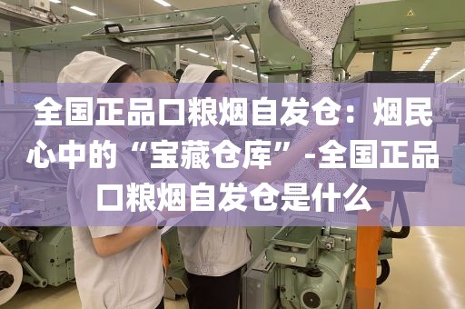 全国正品口粮烟自发仓：烟民心中的“宝藏仓库”-全国正品口粮烟自发仓是什么
