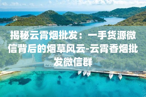 揭秘云霄烟批发：一手货源微信背后的烟草风云-云霄香烟批发微信群
