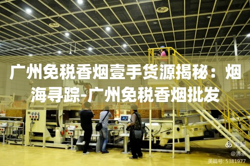 广州免税香烟壹手货源揭秘：烟海寻踪-广州免税香烟批发