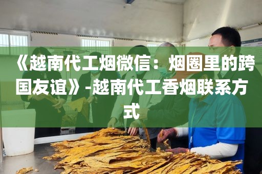 《越南代工烟微信：烟圈里的跨国友谊》-越南代工香烟联系方式