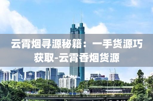 云霄烟寻源秘籍：一手货源巧获取-云霄香烟货源