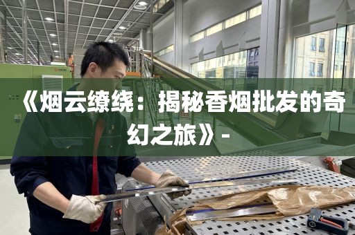 《烟云缭绕：揭秘香烟批发的奇幻之旅》-