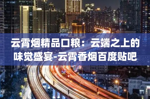 云霄烟精品口粮：云端之上的味觉盛宴-云霄香烟百度贴吧