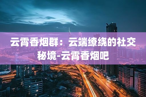 云霄香烟群：云端缭绕的社交秘境-云霄香烟吧