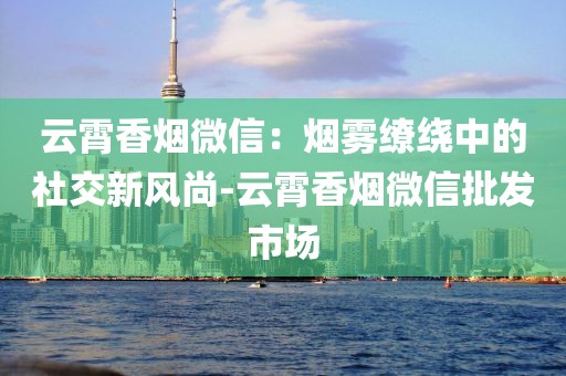 云霄香烟微信：烟雾缭绕中的社交新风尚-云霄香烟微信批发市场