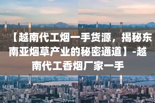 【越南代工烟一手货源，揭秘东南亚烟草产业的秘密通道】-越南代工香烟厂家一手