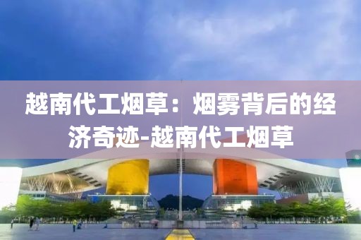 越南代工烟草：烟雾背后的经济奇迹-越南代工烟草