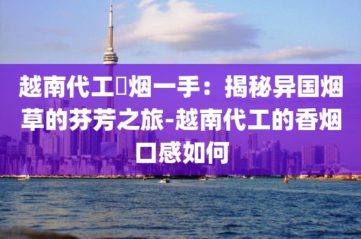 越南代工稥烟一手：揭秘异国烟草的芬芳之旅-越南代工的香烟口感如何