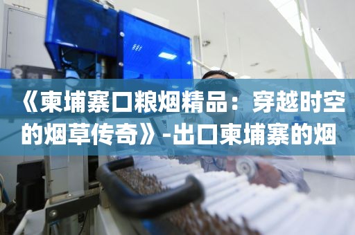 《柬埔寨口粮烟精品：穿越时空的烟草传奇》-出口柬埔寨的烟