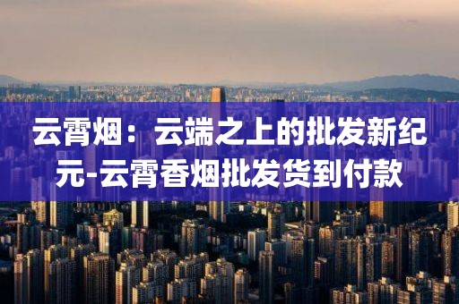 云霄烟：云端之上的批发新纪元-云霄香烟批发货到付款