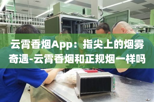 云霄香烟App：指尖上的烟雾奇遇-云霄香烟和正规烟一样吗