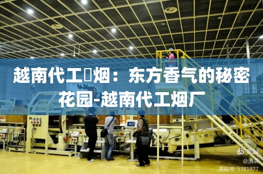 越南代工稥烟：东方香气的秘密花园-越南代工烟厂