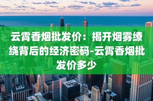 云霄香烟批发价：揭开烟雾缭绕背后的经济密码-云霄香烟批发价多少