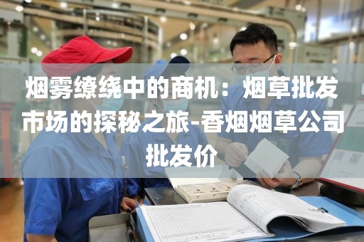 烟雾缭绕中的商机：烟草批发市场的探秘之旅-香烟烟草公司批发价