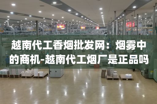 越南代工香烟批发网：烟雾中的商机-越南代工烟厂是正品吗