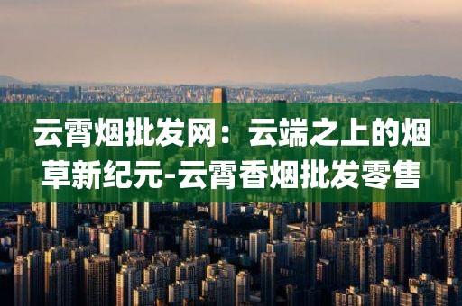 云霄烟批发网：云端之上的烟草新纪元-云霄香烟批发零售